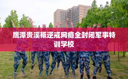 鹰潭贵溪叛逆戒网瘾全封闭军事特训学校