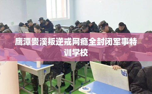 鹰潭贵溪叛逆戒网瘾全封闭军事特训学校