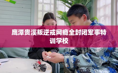 鹰潭贵溪叛逆戒网瘾全封闭军事特训学校