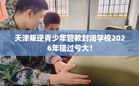 天津叛逆青少年管教封闭学校2026年错过亏大！