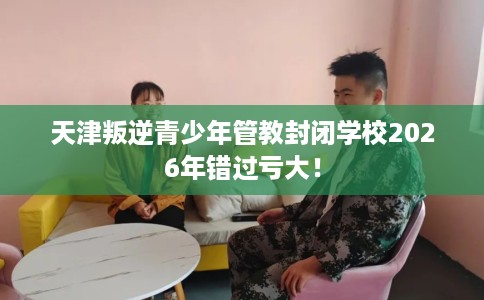 天津叛逆青少年管教封闭学校2026年错过亏大！
