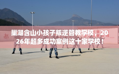 巢湖含山小孩子叛逆管教学校，2026年超多成功案例这十家学校！