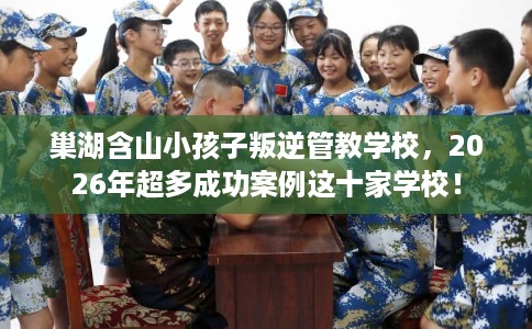 巢湖含山小孩子叛逆管教学校，2026年超多成功案例这十家学校！