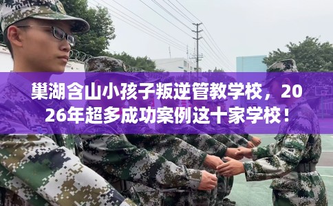 巢湖含山小孩子叛逆管教学校，2026年超多成功案例这十家学校！