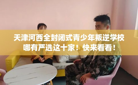 天津河西全封闭式青少年叛逆学校哪有严选这十家！快来看看！