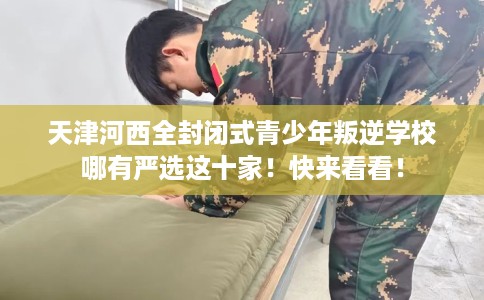 天津河西全封闭式青少年叛逆学校哪有严选这十家！快来看看！