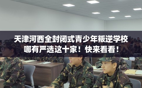天津河西全封闭式青少年叛逆学校哪有严选这十家！快来看看！