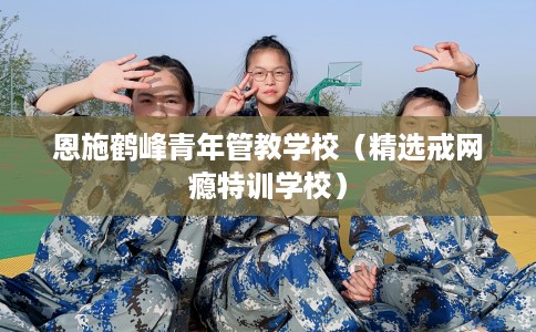 恩施鹤峰青年管教学校（精选戒网瘾特训学校）