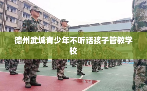 德州武城青少年不听话孩子管教学校