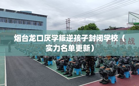烟台龙口厌学叛逆孩子封闭学校（实力名单更新）