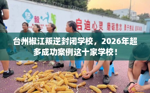 台州椒江叛逆封闭学校，2026年超多成功案例这十家学校！