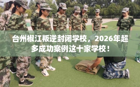 台州椒江叛逆封闭学校，2026年超多成功案例这十家学校！