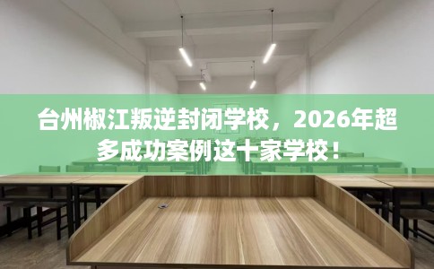 台州椒江叛逆封闭学校，2026年超多成功案例这十家学校！