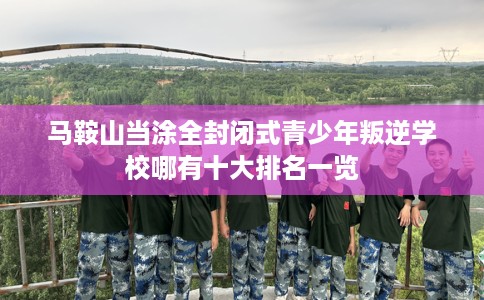 马鞍山当涂全封闭式青少年叛逆学校哪有十大排名一览