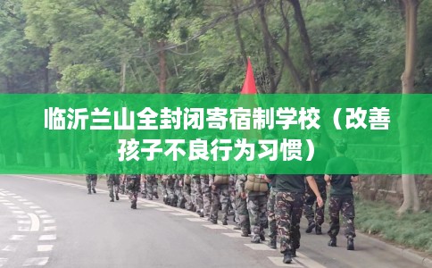 临沂兰山全封闭寄宿制学校（改善孩子不良行为习惯）