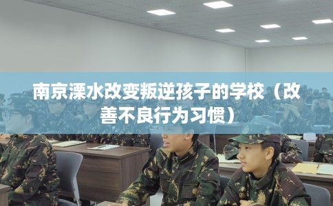 南京溧水改变叛逆孩子的学校（改善不良行为习惯）