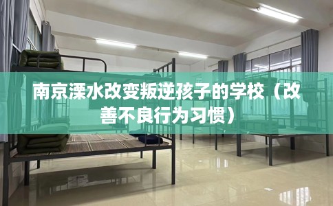 南京溧水改变叛逆孩子的学校（改善不良行为习惯）