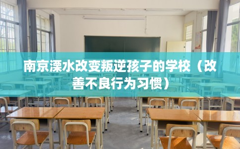 南京溧水改变叛逆孩子的学校（改善不良行为习惯）