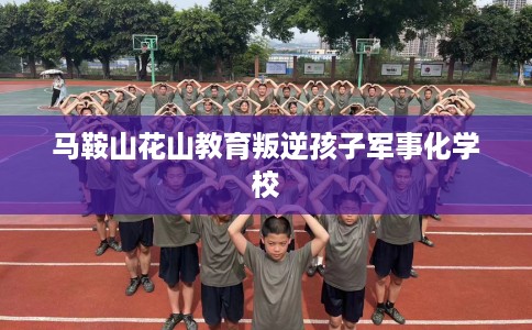 马鞍山花山教育叛逆孩子军事化学校