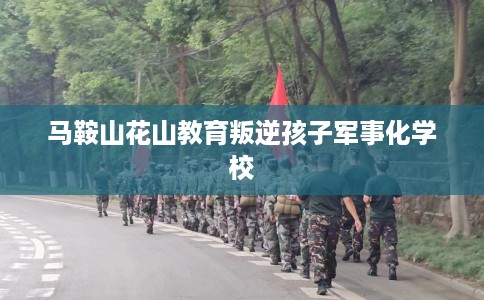 马鞍山花山教育叛逆孩子军事化学校