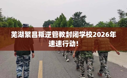 芜湖繁昌叛逆管教封闭学校2026年速速行动!