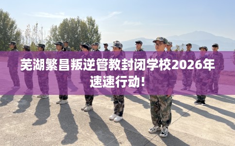 芜湖繁昌叛逆管教封闭学校2026年速速行动!