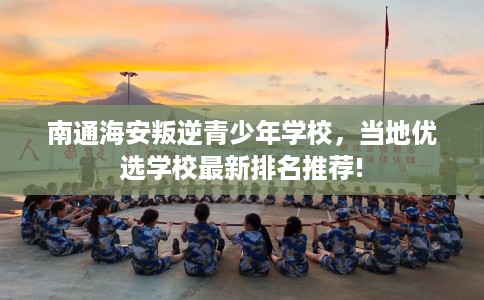 南通海安叛逆青少年学校，当地优选学校最新排名推荐!