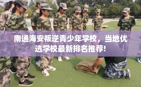 南通海安叛逆青少年学校，当地优选学校最新排名推荐!