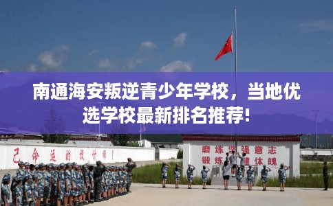 南通海安叛逆青少年学校，当地优选学校最新排名推荐!