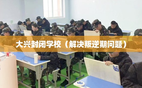 大兴封闭学校（解决叛逆期问题）