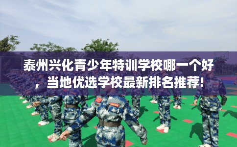 泰州兴化青少年特训学校哪一个好，当地优选学校最新排名推荐!