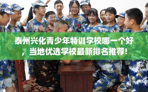 泰州兴化青少年特训学校哪一个好，当地优选学校最新排名推荐!