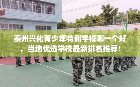 泰州兴化青少年特训学校哪一个好，当地优选学校最新排名推荐!
