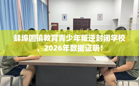 蚌埠固镇教育青少年叛逆封闭学校，2026年数据证明！