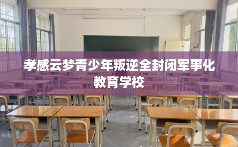 孝感云梦青少年叛逆全封闭军事化教育学校
