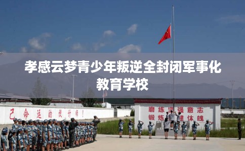 孝感云梦青少年叛逆全封闭军事化教育学校