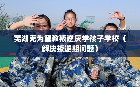 芜湖无为管教叛逆厌学孩子学校（解决叛逆期问题）