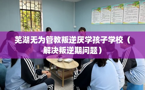 芜湖无为管教叛逆厌学孩子学校（解决叛逆期问题）