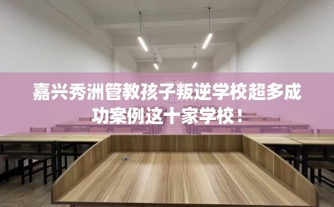 嘉兴秀洲管教孩子叛逆学校超多成功案例这十家学校！
