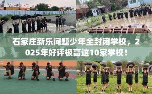 石家庄新乐问题少年全封闭学校，2025年好评极高这10家学校！