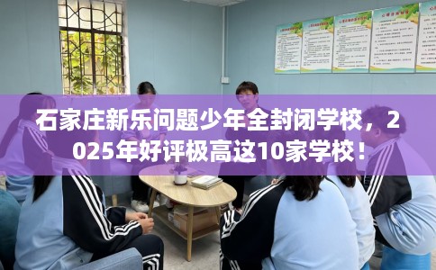 石家庄新乐问题少年全封闭学校，2025年好评极高这10家学校！