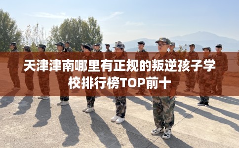 天津津南哪里有正规的叛逆孩子学校排行榜TOP前十