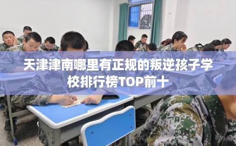 天津津南哪里有正规的叛逆孩子学校排行榜TOP前十