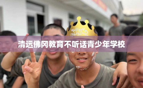 清远佛冈教育不听话青少年学校