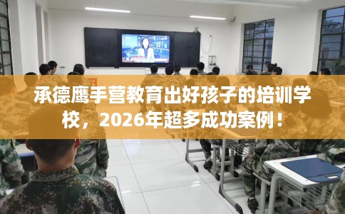 承德鹰手营教育出好孩子的培训学校，2026年超多成功案例！