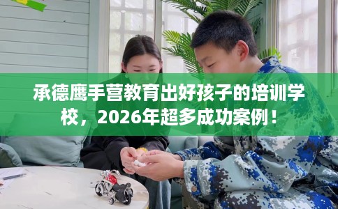 承德鹰手营教育出好孩子的培训学校，2026年超多成功案例！