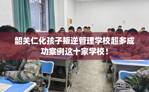 韶关仁化孩子叛逆管理学校超多成功案例这十家学校！
