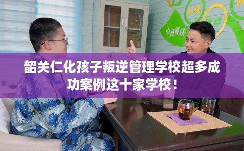 韶关仁化孩子叛逆管理学校超多成功案例这十家学校！