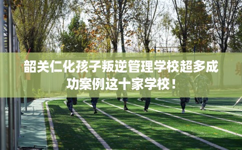 韶关仁化孩子叛逆管理学校超多成功案例这十家学校！