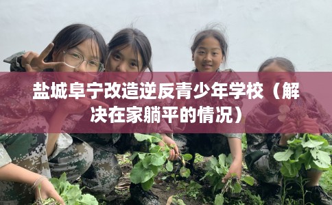 盐城阜宁改造逆反青少年学校（解决在家躺平的情况）